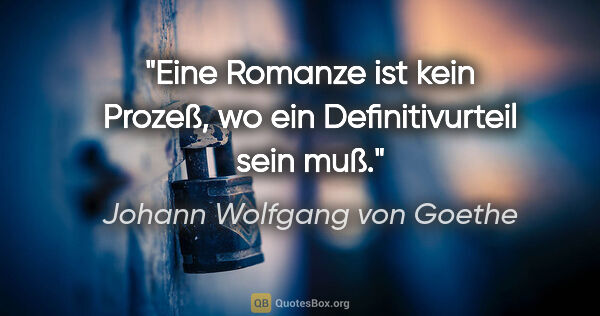 Johann Wolfgang von Goethe Zitat: "Eine Romanze ist kein Prozeß,
wo ein Definitivurteil sein muß."