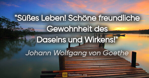 Johann Wolfgang von Goethe Zitat: "Süßes Leben! Schöne freundliche Gewohnheit des Daseins und..."