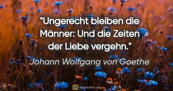 Johann Wolfgang von Goethe Zitat: "Ungerecht bleiben die Männer:
Und die Zeiten der Liebe vergehn."