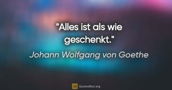 Johann Wolfgang von Goethe Zitat: "Alles ist als wie geschenkt."