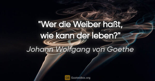 Johann Wolfgang von Goethe Zitat: "Wer die Weiber haßt, wie kann der leben?"