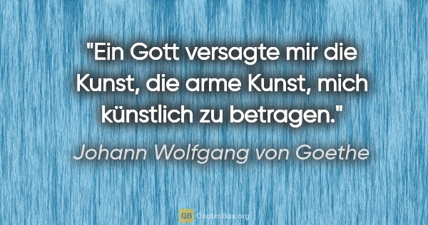 Johann Wolfgang von Goethe Zitat: "Ein Gott versagte mir die Kunst, die arme Kunst,
mich..."