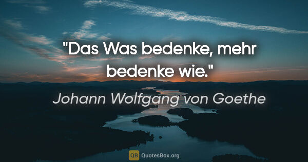 Johann Wolfgang von Goethe Zitat: "Das Was bedenke, mehr bedenke wie."