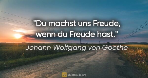 Johann Wolfgang von Goethe Zitat: "Du machst uns Freude, wenn du Freude hast."