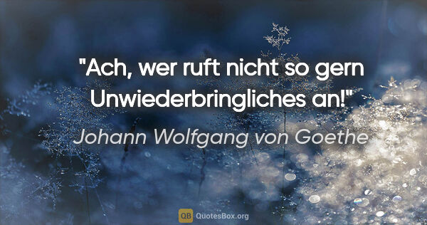 Johann Wolfgang von Goethe Zitat: "Ach, wer ruft nicht so gern Unwiederbringliches an!"