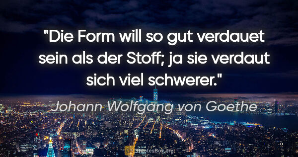 Johann Wolfgang von Goethe Zitat: "Die Form will so gut verdauet sein als der Stoff;
ja sie..."