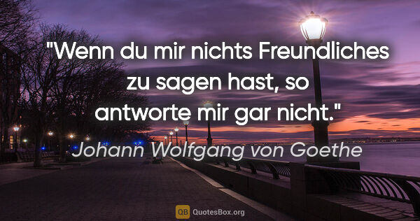 Johann Wolfgang von Goethe Zitat: "Wenn du mir nichts Freundliches zu sagen hast,
so antworte mir..."