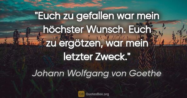 Johann Wolfgang von Goethe Zitat: "Euch zu gefallen war mein höchster Wunsch.
Euch zu ergötzen,..."