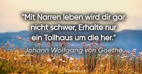 Johann Wolfgang von Goethe Zitat: "Mit Narren leben wird dir gar nicht schwer,
Erhalte nur ein..."