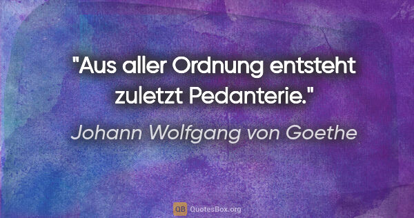 Johann Wolfgang von Goethe Zitat: "Aus aller Ordnung entsteht zuletzt Pedanterie."