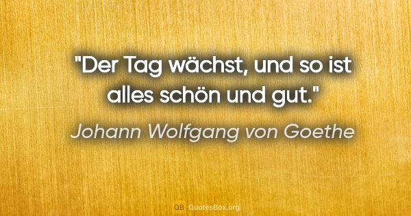Johann Wolfgang von Goethe Zitat: "Der Tag wächst, und so ist alles schön und gut."