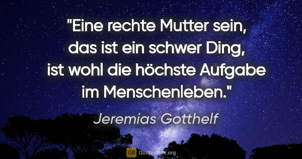 Jeremias Gotthelf Zitat: "Eine rechte Mutter sein, das ist ein schwer Ding,
ist wohl die..."