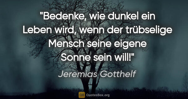 Jeremias Gotthelf Zitat: "Bedenke, wie dunkel ein Leben wird, wenn der trübselige Mensch..."