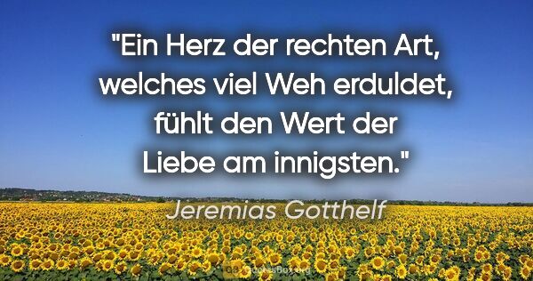Jeremias Gotthelf Zitat: "Ein Herz der rechten Art, welches viel Weh erduldet,
fühlt den..."