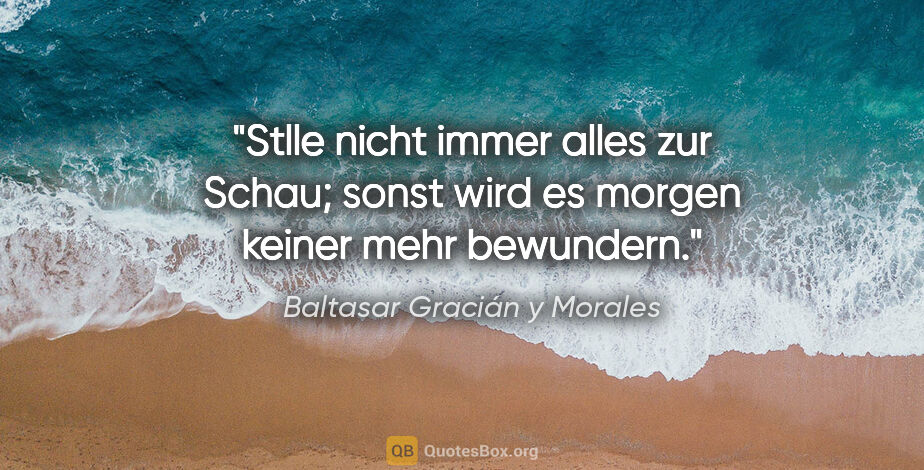 Baltasar Gracián y Morales Zitat: "Stlle nicht immer alles zur Schau; sonst
wird es morgen keiner..."