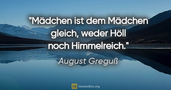 August Greguß Zitat: "Mädchen ist dem Mädchen gleich,
weder Höll noch Himmelreich."