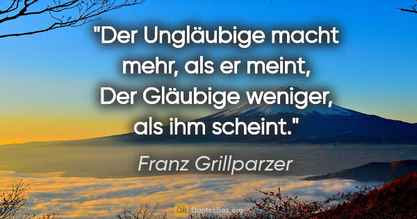 Franz Grillparzer Zitat: "Der Ungläubige macht mehr, als er meint,
Der Gläubige weniger,..."