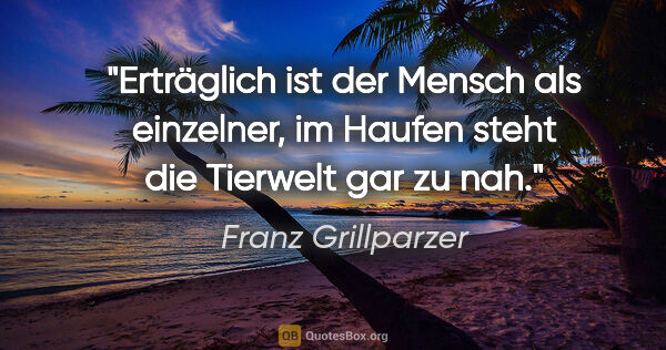 Franz Grillparzer Zitat: "Erträglich ist der Mensch als einzelner,
im Haufen steht die..."