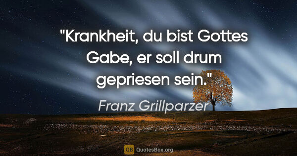 Franz Grillparzer Zitat: "Krankheit, du bist Gottes Gabe,
er soll drum gepriesen sein."