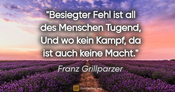Franz Grillparzer Zitat: "Besiegter Fehl ist all des Menschen Tugend,
Und wo kein Kampf,..."