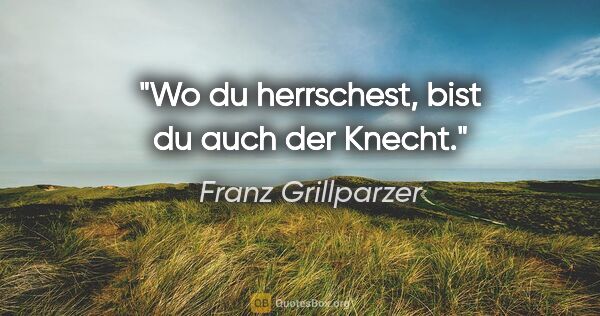 Franz Grillparzer Zitat: "Wo du herrschest, bist du auch der Knecht."