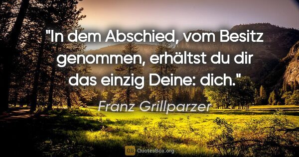Franz Grillparzer Zitat: "In dem Abschied, vom Besitz genommen,
erhältst du dir das..."