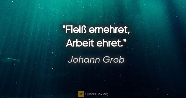 Johann Grob Zitat: "Fleiß ernehret,
Arbeit ehret."