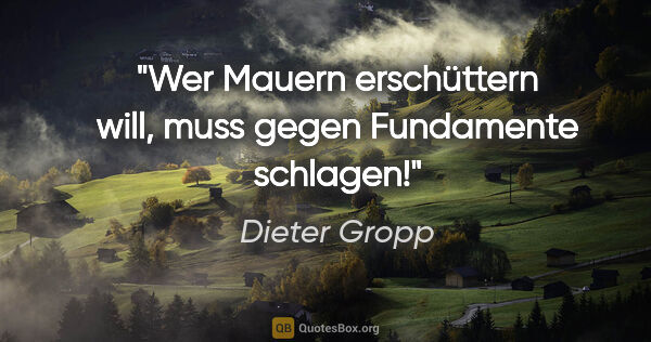 Dieter Gropp Zitat: "Wer Mauern erschüttern will, muss gegen Fundamente schlagen!"