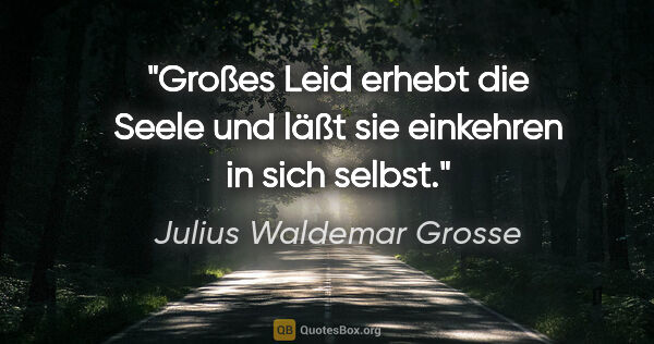 Julius Waldemar Grosse Zitat: "Großes Leid erhebt die Seele und läßt sie einkehren in sich..."