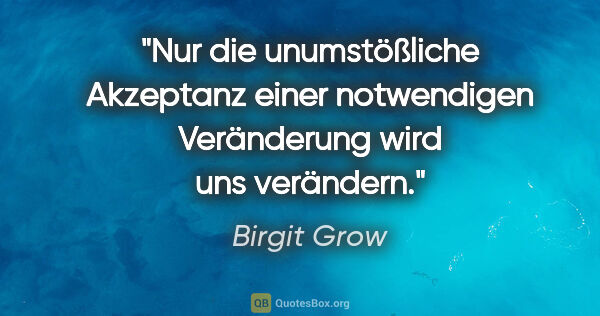 Birgit Grow Zitat: "Nur die unumstößliche Akzeptanz einer notwendigen Veränderung..."