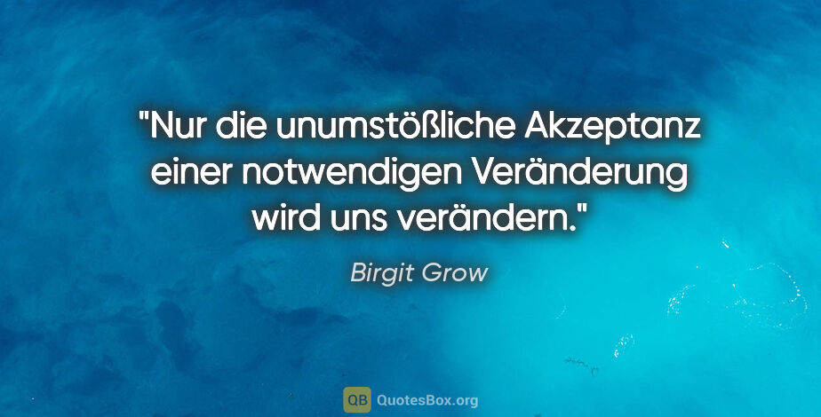 Birgit Grow Zitat: "Nur die unumstößliche Akzeptanz einer notwendigen Veränderung..."