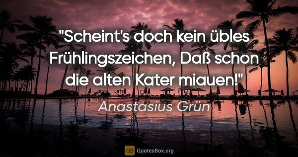 Anastasius Grün Zitat: "Scheint's doch kein übles Frühlingszeichen,
Daß schon die..."