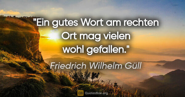 Friedrich Wilhelm Güll Zitat: "Ein gutes Wort

am rechten Ort

mag vielen wohl gefallen."