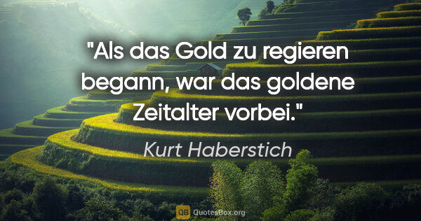 Kurt Haberstich Zitat: "Als das Gold zu regieren begann,
war das goldene Zeitalter..."