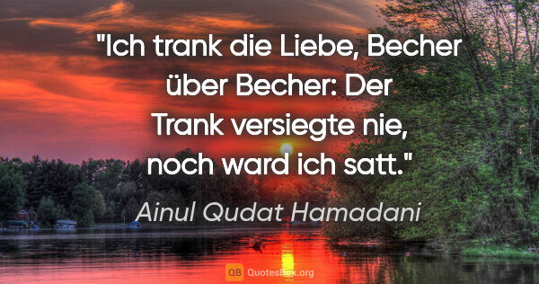 Ainul Qudat Hamadani Zitat: "Ich trank die Liebe, Becher über Becher:
Der Trank versiegte..."