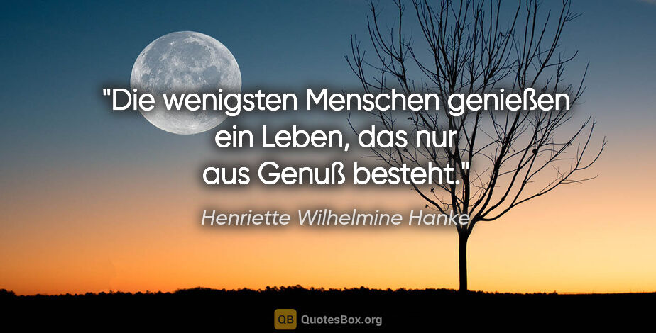 Henriette Wilhelmine Hanke Zitat: "Die wenigsten Menschen genießen ein Leben,
das nur aus Genuß..."