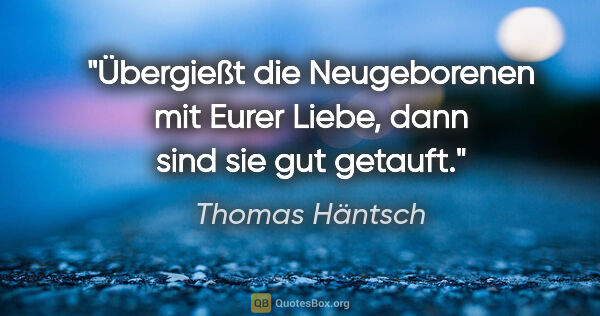 Thomas Häntsch Zitat: "Übergießt die Neugeborenen mit Eurer Liebe, dann sind sie gut..."