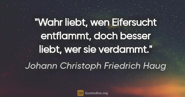 Johann Christoph Friedrich Haug Zitat: "Wahr liebt, wen Eifersucht entflammt,
doch besser liebt, wer..."