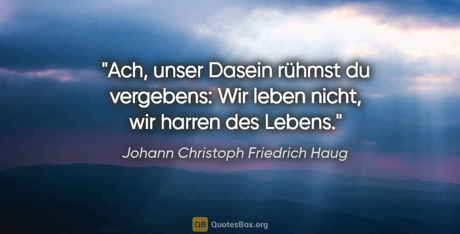 Johann Christoph Friedrich Haug Zitat: "Ach, unser Dasein rühmst du vergebens:
Wir leben nicht, wir..."
