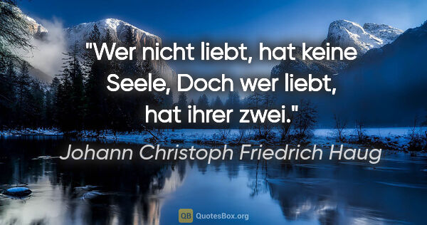 Johann Christoph Friedrich Haug Zitat: "Wer nicht liebt, hat keine Seele,
Doch wer liebt, hat ihrer zwei."