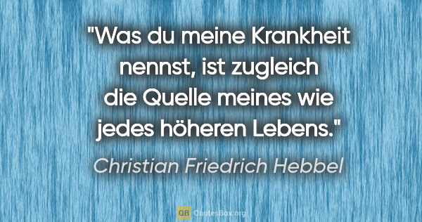 Christian Friedrich Hebbel Zitat: "Was du meine Krankheit nennst, ist zugleich die Quelle meines..."