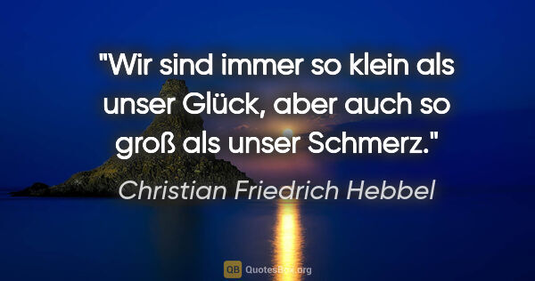 Christian Friedrich Hebbel Zitat: "Wir sind immer so klein als unser Glück,
aber auch so groß als..."
