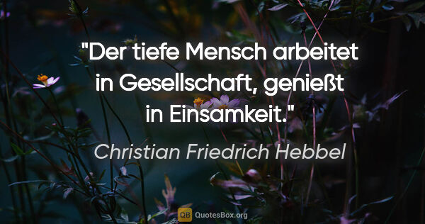 Christian Friedrich Hebbel Zitat: "Der tiefe Mensch arbeitet in Gesellschaft, genießt in Einsamkeit."