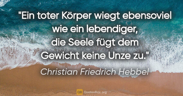 Christian Friedrich Hebbel Zitat: "Ein toter Körper wiegt ebensoviel wie ein lebendiger, die..."