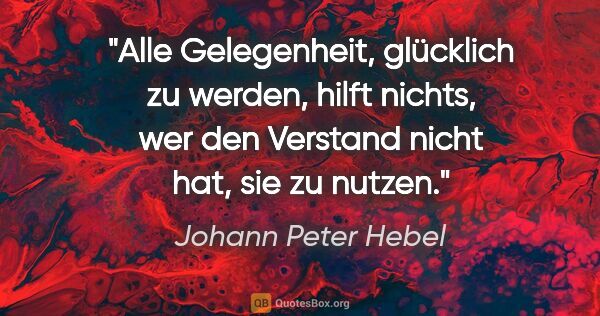 Johann Peter Hebel Zitat: "Alle Gelegenheit, glücklich zu werden, hilft nichts, wer den..."