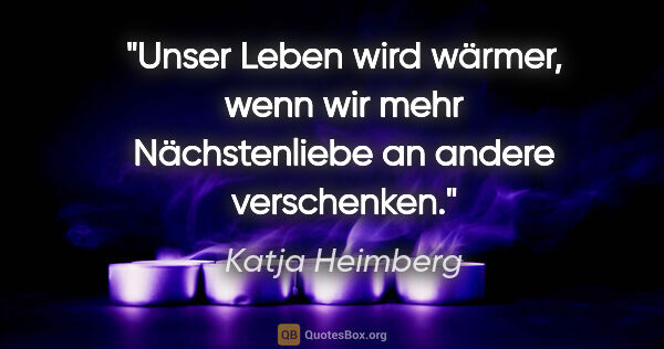 Katja Heimberg Zitat: "Unser Leben wird wärmer, wenn wir mehr Nächstenliebe an andere..."