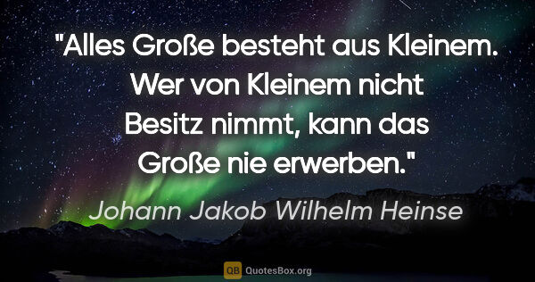 Johann Jakob Wilhelm Heinse Zitat: "Alles Große besteht aus Kleinem. Wer von Kleinem nicht Besitz..."