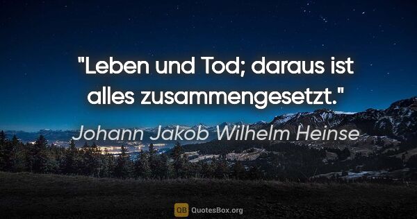 Johann Jakob Wilhelm Heinse Zitat: "Leben und Tod; daraus ist alles zusammengesetzt."