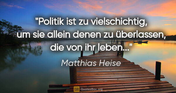 Matthias Heise Zitat: "Politik ist zu vielschichtig, um sie allein denen zu..."