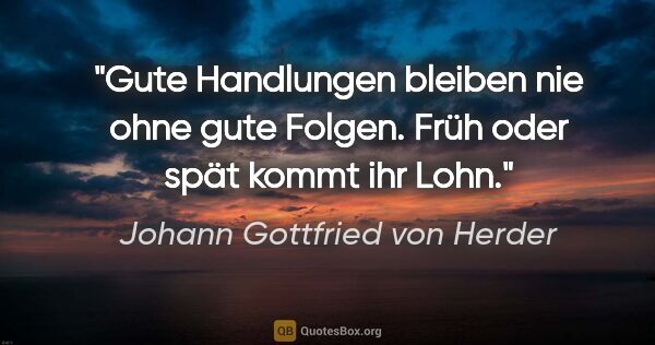 Johann Gottfried von Herder Zitat: "Gute Handlungen bleiben nie ohne gute Folgen.
Früh oder spät..."